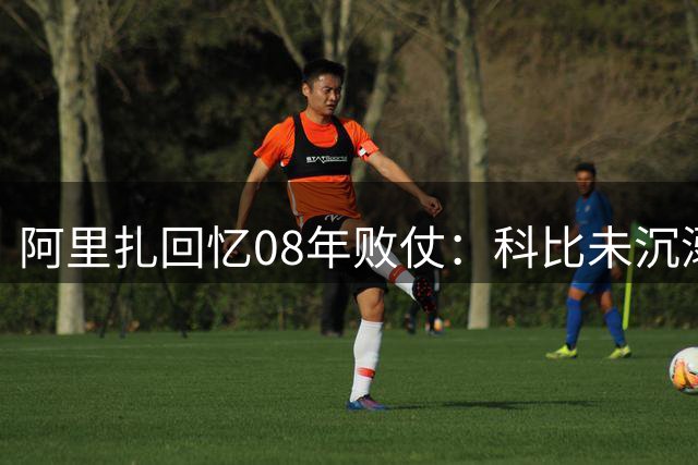 阿里扎回忆08年败仗：科比未沉溺失利 即刻备战新赛季