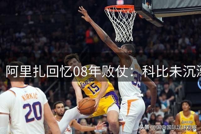 阿里扎回忆08年败仗：科比未沉溺失利 即刻备战新赛季